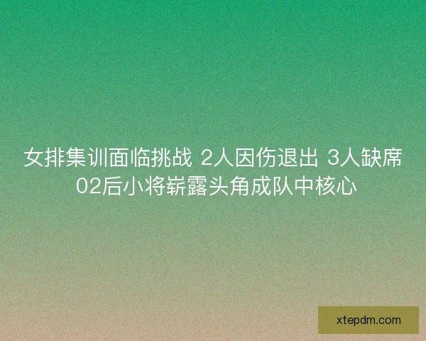 女排集训面临挑战 2人因伤退出 3人缺席 02后小将崭露头角成队中核心