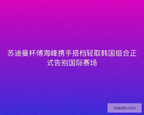 苏迪曼杯傅海峰携手搭档轻取韩国组合正式告别国际赛场