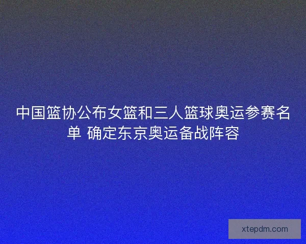 中国篮协公布女篮和三人篮球奥运参赛名单 确定东京奥运备战阵容