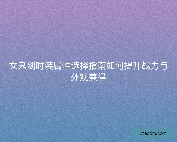 女鬼剑时装属性选择指南如何提升战力与外观兼得