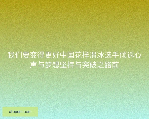 我们要变得更好中国花样滑冰选手倾诉心声与梦想坚持与突破之路前