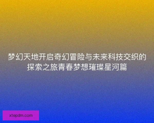 梦幻天地开启奇幻冒险与未来科技交织的探索之旅青春梦想璀璨星河篇