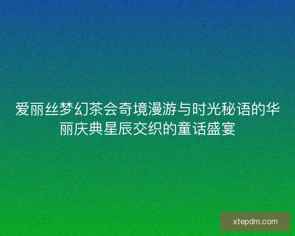 爱丽丝梦幻茶会奇境漫游与时光秘语的华丽庆典星辰交织的童话盛宴