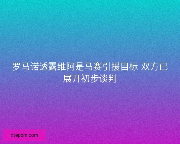 罗马诺透露维阿是马赛引援目标 双方已展开初步谈判 罗马诺透露维阿是马赛引援目标 双方已展开初步谈判