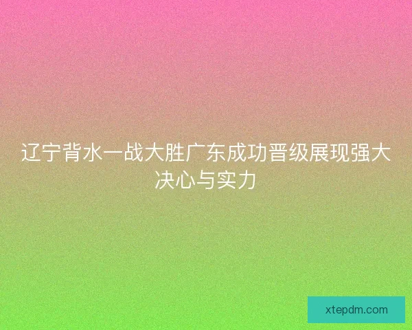 辽宁背水一战大胜广东成功晋级展现强大决心与实力