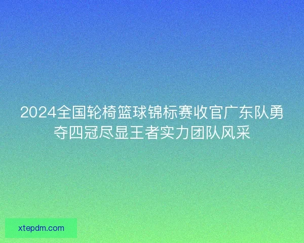 2024全国轮椅篮球锦标赛收官广东队勇夺四冠尽显王者实力团队风采