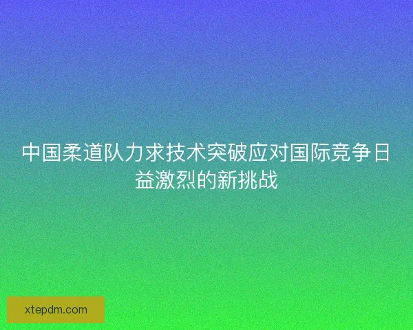 中国柔道队力求技术突破应对国际竞争日益激烈的新挑战