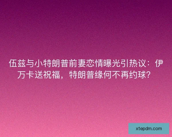 伍兹与小特朗普前妻恋情曝光引热议：伊万卡送祝福，特朗普缘何不再约球？