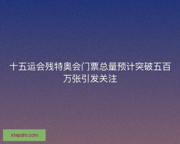 十五运会残特奥会门票总量预计突破五百万张引发关注