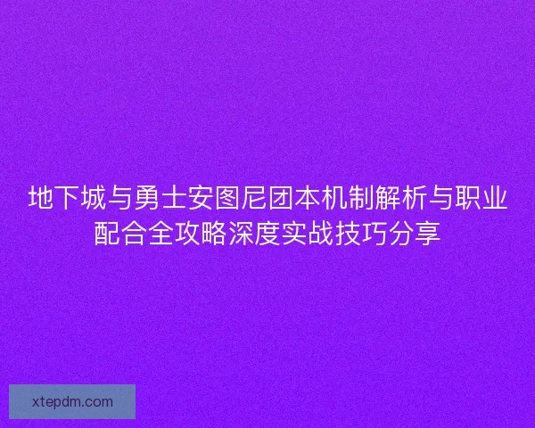 地下城与勇士安图尼团本机制解析与职业配合全攻略深度实战技巧分享
