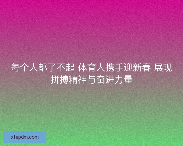 每个人都了不起 体育人携手迎新春 展现拼搏精神与奋进力量