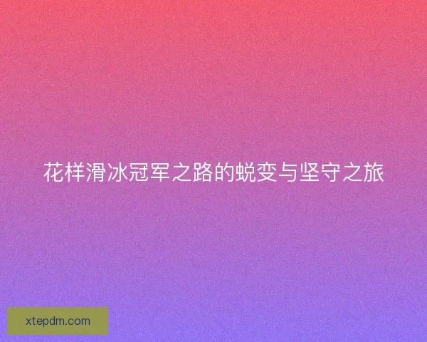 花样滑冰冠军之路的蜕变与坚守之旅