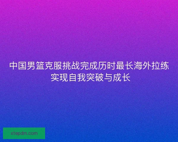 中国男篮克服挑战完成历时最长海外拉练 实现自我突破与成长