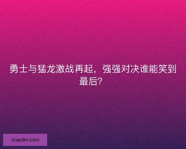 勇士与猛龙激战再起，强强对决谁能笑到最后？