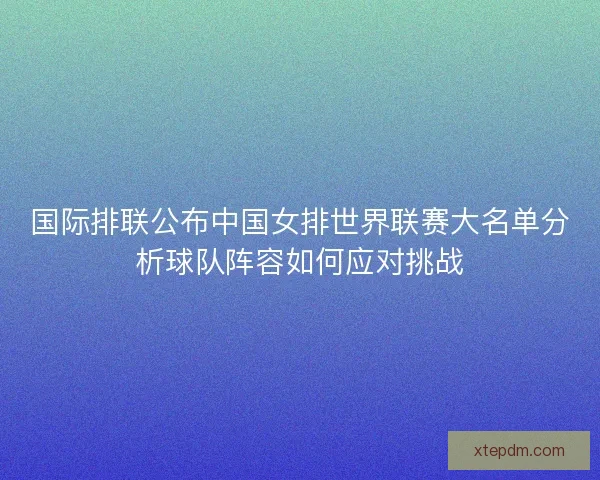 国际排联公布中国女排世界联赛大名单分析球队阵容如何应对挑战