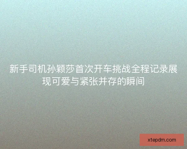 新手司机孙颖莎首次开车挑战全程记录展现可爱与紧张并存的瞬间