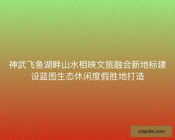 神武飞鱼湖畔山水相映文旅融合新地标建设蓝图生态休闲度假胜地打造