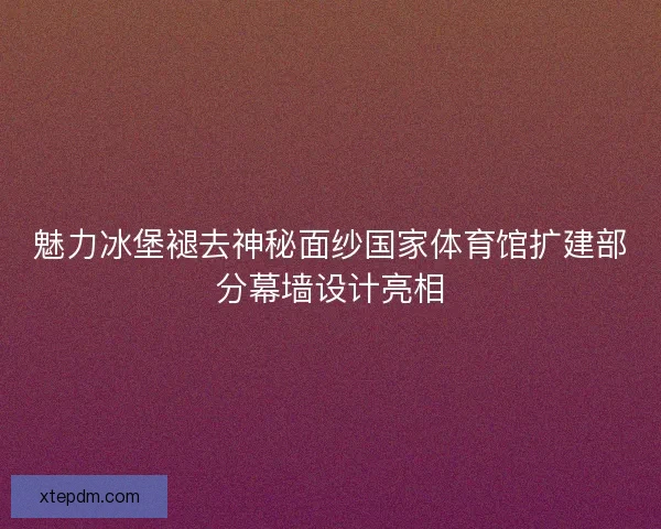 魅力冰堡褪去神秘面纱国家体育馆扩建部分幕墙设计亮相 魅力冰堡褪去神秘面纱国家体育馆扩建部分幕墙设计亮相