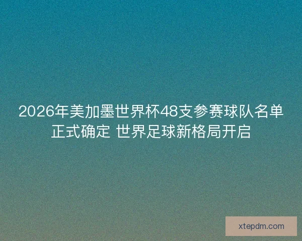 2026年美加墨世界杯48支参赛球队名单正式确定 世界足球新格局开启
