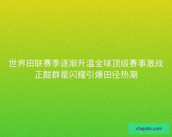 世界田联赛季逐渐升温全球顶级赛事激战正酣群星闪耀引爆田径热潮 世界田联赛季逐渐升温全球顶级赛事激战正酣群星闪耀引爆田径热潮