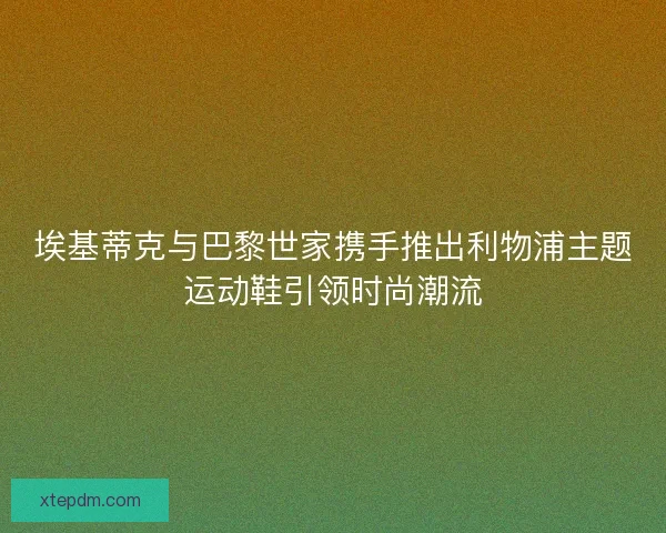 埃基蒂克与巴黎世家携手推出利物浦主题运动鞋引领时尚潮流 埃基蒂克与巴黎世家携手推出利物浦主题运动鞋引领时尚潮流