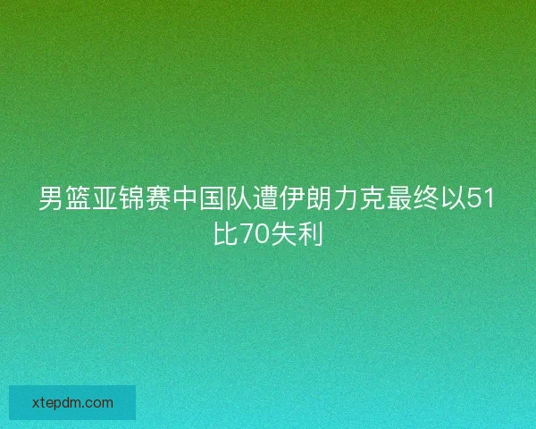 男篮亚锦赛中国队遭伊朗力克最终以51比70失利