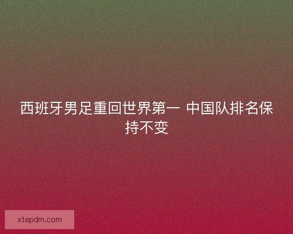 西班牙男足重回世界第一 中国队排名保持不变 西班牙男足重回世界第一 中国队排名保持不变