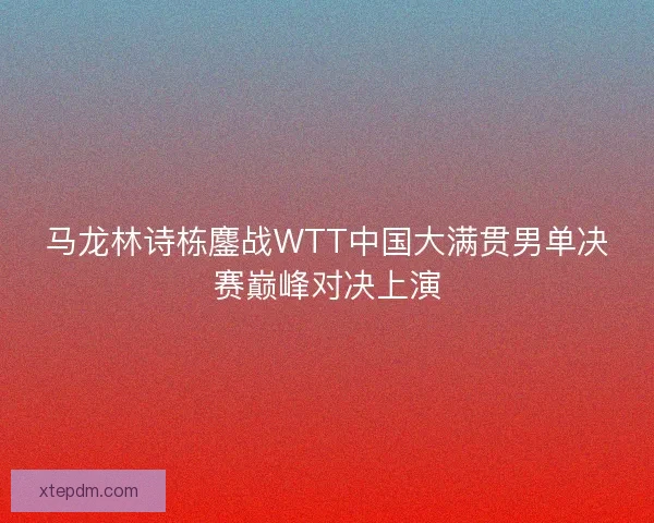 马龙林诗栋鏖战WTT中国大满贯男单决赛巅峰对决上演 马龙林诗栋鏖战WTT中国大满贯男单决赛巅峰对决上演