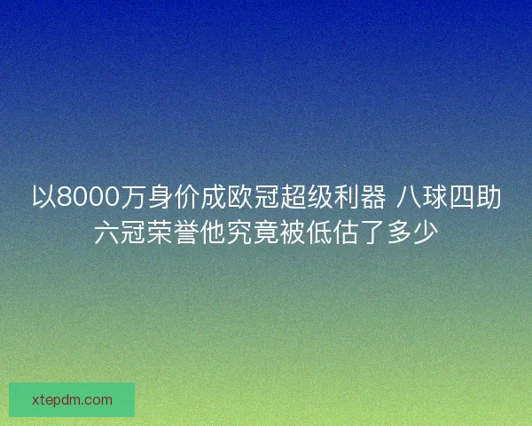 以8000万身价成欧冠超级利器 八球四助六冠荣誉他究竟被低估了多少