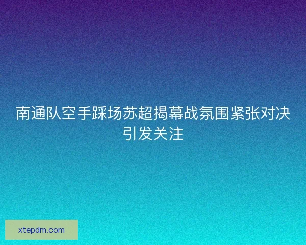 南通队空手踩场苏超揭幕战氛围紧张对决引发关注 南通队空手踩场苏超揭幕战氛围紧张对决引发关注