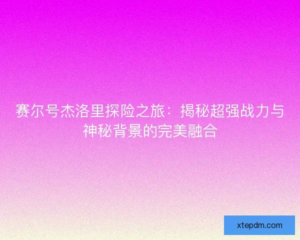 赛尔号杰洛里探险之旅:揭秘超强战力与神秘背景的完美融合 赛尔号杰洛里探险之旅:揭秘超强战力与神秘背景的完美融合