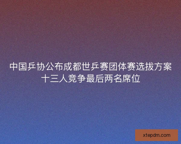 中国乒协公布成都世乒赛团体赛选拔方案十三人竞争最后两名席位