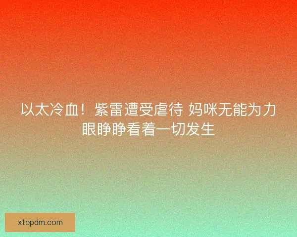 以太冷血!紫雷遭受虐待 妈咪无能为力眼睁睁看着一切发生 以太冷血!紫雷遭受虐待 妈咪无能为力眼睁睁看着一切发生
