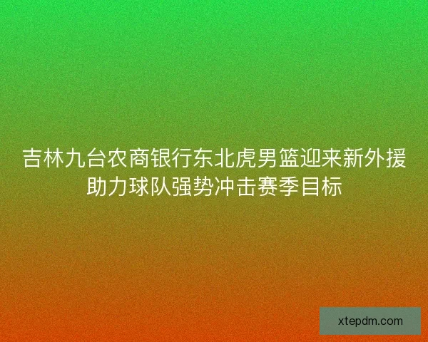 吉林九台农商银行东北虎男篮迎来新外援助力球队强势冲击赛季目标 吉林九台农商银行东北虎男篮迎来新外援助力球队强势冲击赛季目标