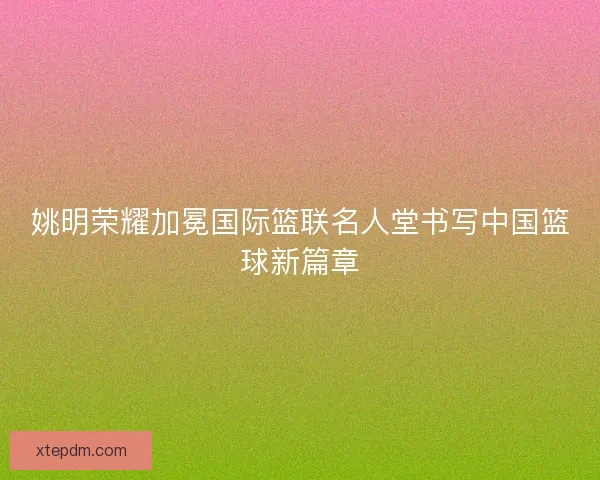 姚明荣耀加冕国际篮联名人堂书写中国篮球新篇章