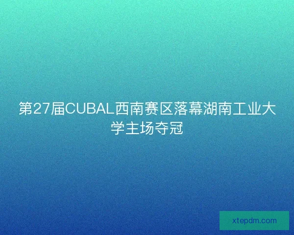 第27届CUBAL西南赛区落幕湖南工业大学主场夺冠 第27届CUBAL西南赛区落幕湖南工业大学主场夺冠