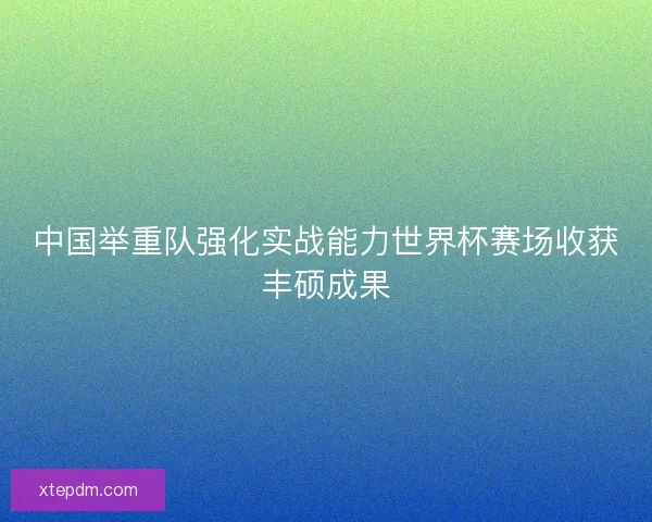 中国举重队强化实战能力世界杯赛场收获丰硕成果