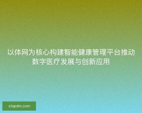 以体网为核心构建智能健康管理平台推动数字医疗发展与创新应用