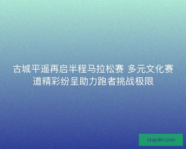 古城平遥再启半程马拉松赛 多元文化赛道精彩纷呈助力跑者挑战极限