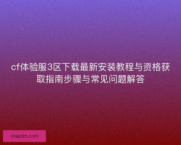 cf体验服3区下载最新安装教程与资格获取指南步骤与常见问题解答 cf体验服3区下载最新安装教程与资格获取指南步骤与常见问题解答