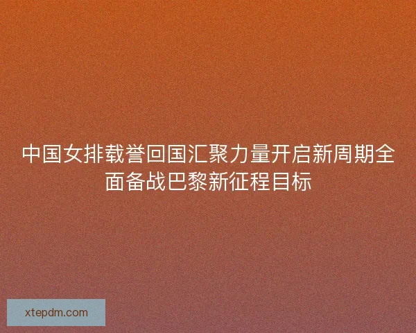 中国女排载誉回国汇聚力量开启新周期全面备战巴黎新征程目标