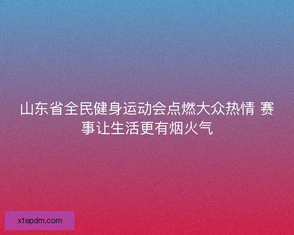 山东省全民健身运动会点燃大众热情 赛事让生活更有烟火气 山东省全民健身运动会点燃大众热情 赛事让生活更有烟火气