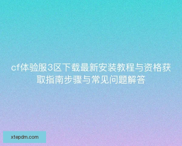 cf体验服3区下载最新安装教程与资格获取指南步骤与常见问题解答 cf体验服3区下载最新安装教程与资格获取指南步骤与常见问题解答