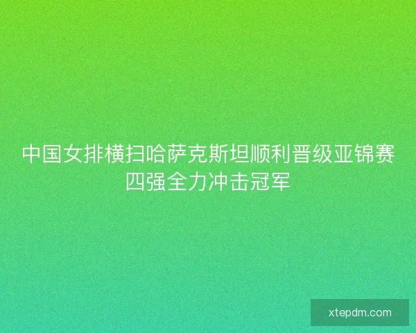 中国女排横扫哈萨克斯坦顺利晋级亚锦赛四强全力冲击冠军 中国女排横扫哈萨克斯坦顺利晋级亚锦赛四强全力冲击冠军