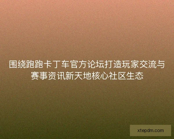 围绕跑跑卡丁车官方论坛打造玩家交流与赛事资讯新天地核心社区生态 围绕跑跑卡丁车官方论坛打造玩家交流与赛事资讯新天地核心社区生态