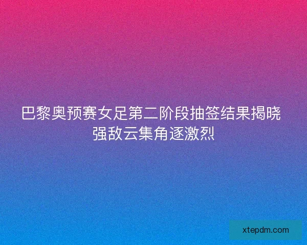 巴黎奥预赛女足第二阶段抽签结果揭晓 强敌云集角逐激烈